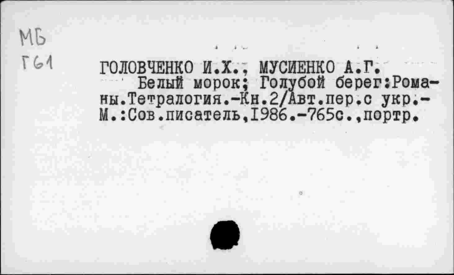 ﻿мь
ГОЛОВЧЕНКО И.Х., МУСИЕНКО А.Г.
Белый морок; Голубой берег:Рома-ны.Тетралогия.-Кн.2/Авт.пер.с укр.-М.:Сов.писатель,1986.-765с.,портр.